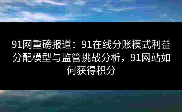 91网重磅报道：91在线分账模式利益分配模型与监管挑战分析，91网站如何获得积分