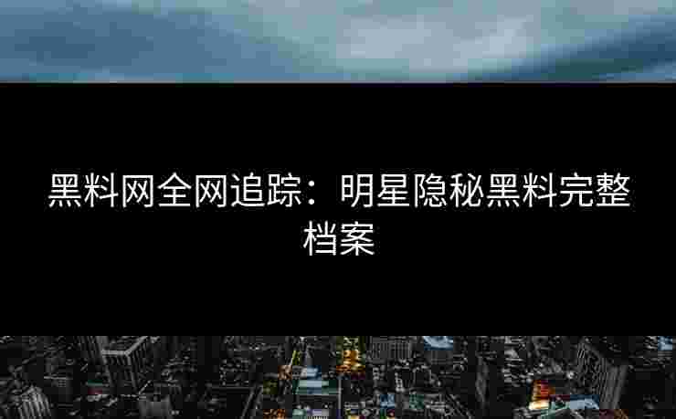 黑料网全网追踪：明星隐秘黑料完整档案