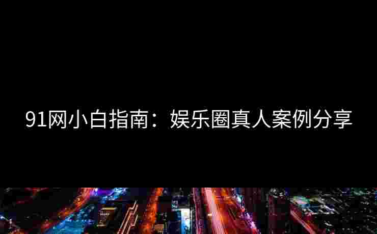 91网小白指南：娱乐圈真人案例分享