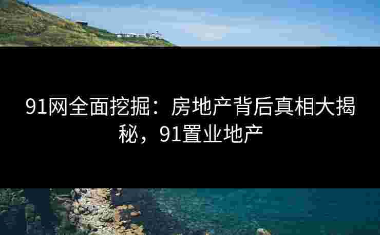 91网全面挖掘：房地产背后真相大揭秘，91置业地产