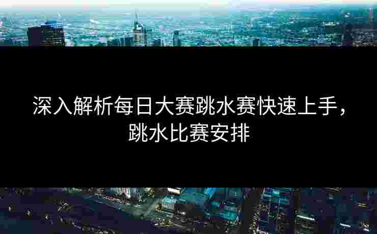 深入解析每日大赛跳水赛快速上手，跳水比赛安排