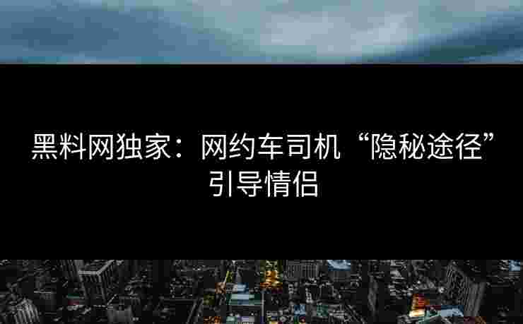 黑料网独家：网约车司机“隐秘途径”引导情侣