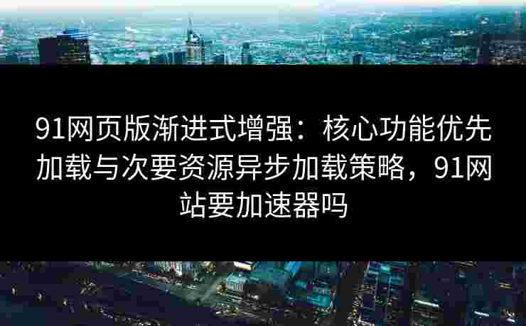91网页版渐进式增强：核心功能优先加载与次要资源异步加载策略，91网站要加速器吗