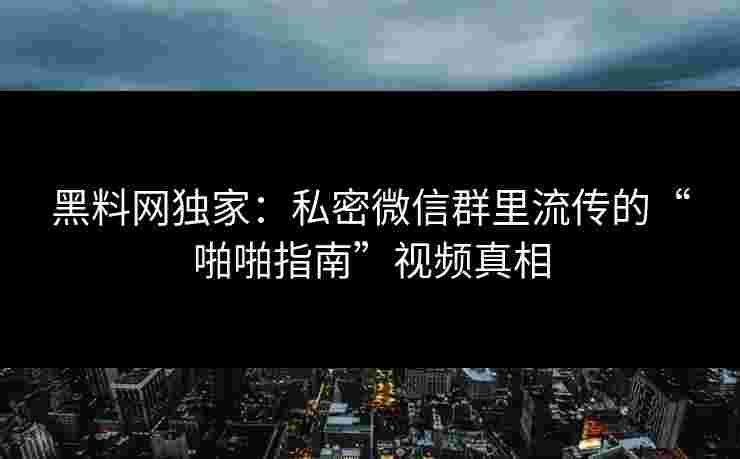 黑料网独家：私密微信群里流传的“啪啪指南”视频真相