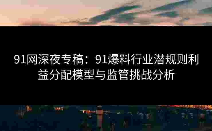 91网深夜专稿：91爆料行业潜规则利益分配模型与监管挑战分析