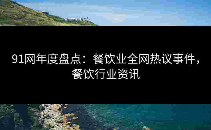 91网年度盘点：餐饮业全网热议事件，餐饮行业资讯