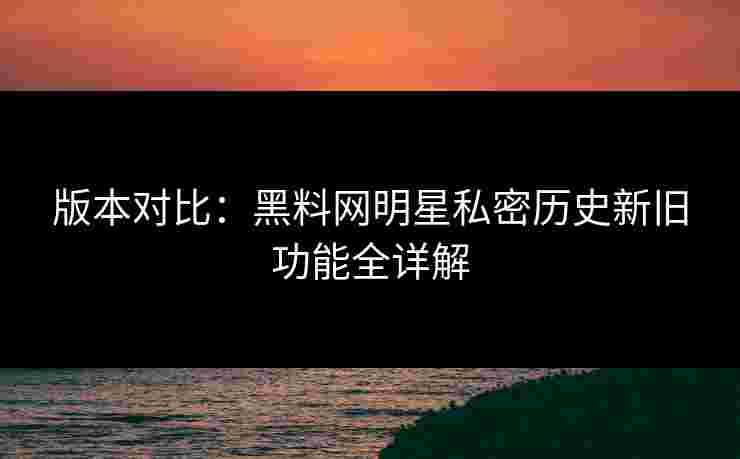 版本对比：黑料网明星私密历史新旧功能全详解