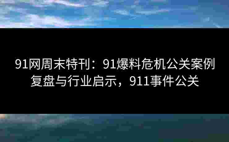 91网周末特刊：91爆料危机公关案例复盘与行业启示，911事件公关