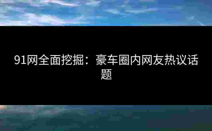 91网全面挖掘：豪车圈内网友热议话题