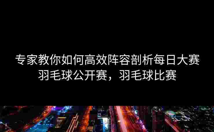 专家教你如何高效阵容剖析每日大赛羽毛球公开赛，羽毛球比赛