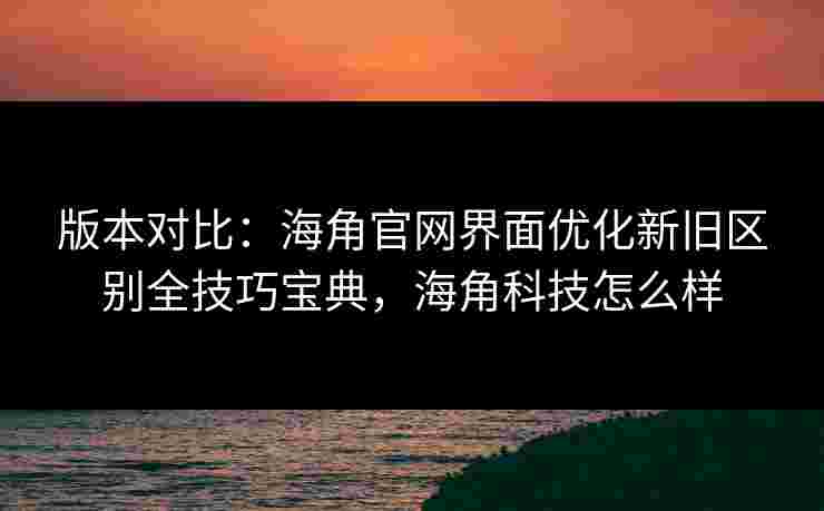 版本对比：海角官网界面优化新旧区别全技巧宝典，海角科技怎么样