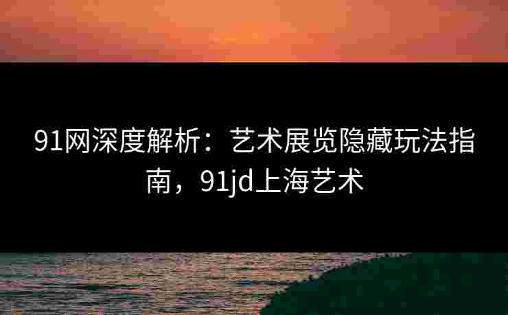 91网深度解析：艺术展览隐藏玩法指南，91jd上海艺术