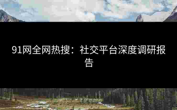 91网全网热搜：社交平台深度调研报告
