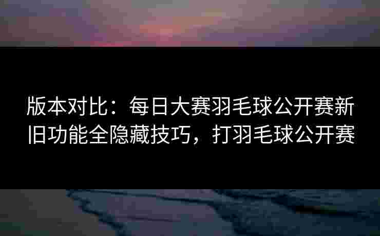 版本对比：每日大赛羽毛球公开赛新旧功能全隐藏技巧，打羽毛球公开赛