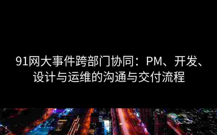 91网大事件跨部门协同：PM、开发、设计与运维的沟通与交付流程