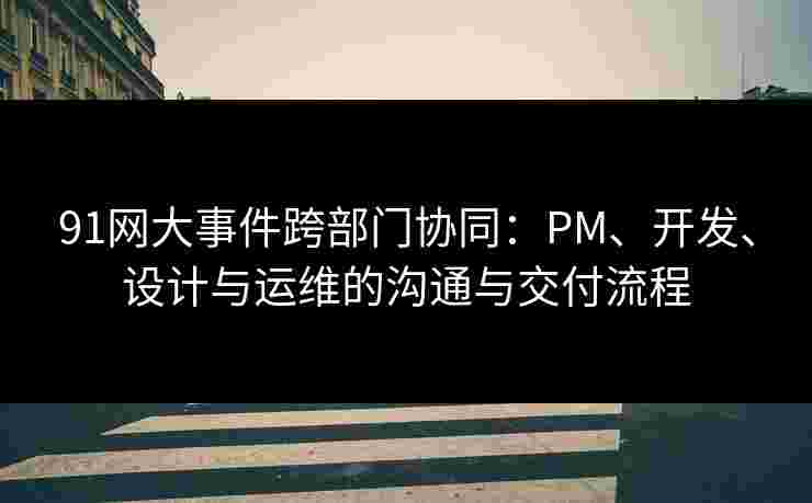 91网大事件跨部门协同：PM、开发、设计与运维的沟通与交付流程