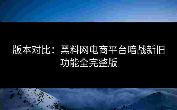 版本对比：黑料网电商平台暗战新旧功能全完整版
