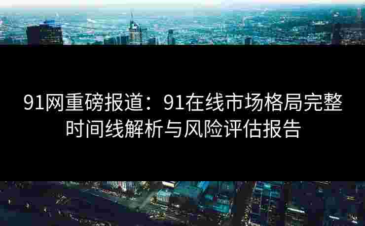 91网重磅报道：91在线市场格局完整时间线解析与风险评估报告
