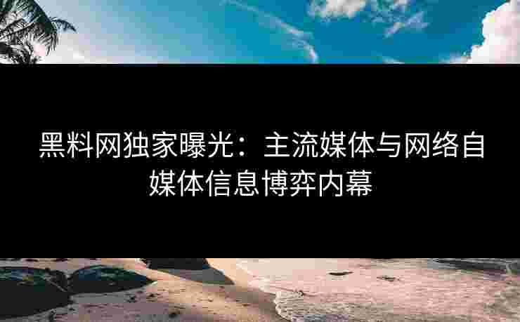 黑料网独家曝光：主流媒体与网络自媒体信息博弈内幕