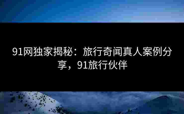 91网独家揭秘：旅行奇闻真人案例分享，91旅行伙伴