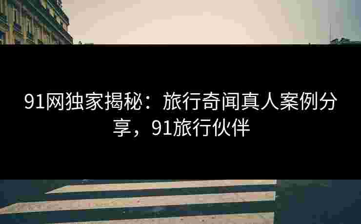 91网独家揭秘：旅行奇闻真人案例分享，91旅行伙伴