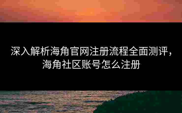 深入解析海角官网注册流程全面测评，海角社区账号怎么注册