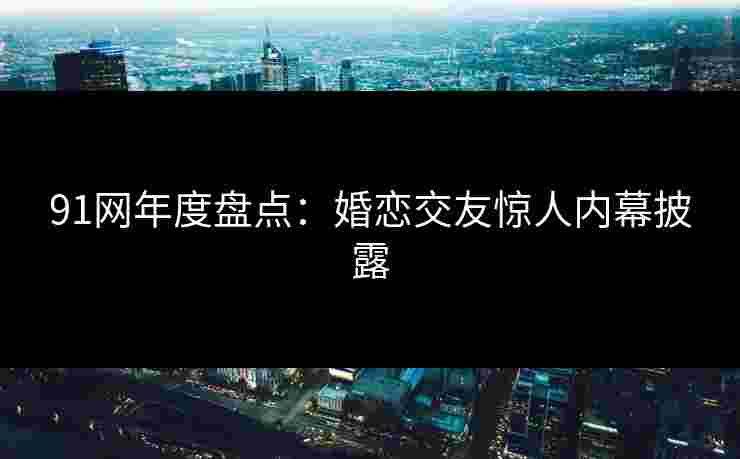 91网年度盘点：婚恋交友惊人内幕披露