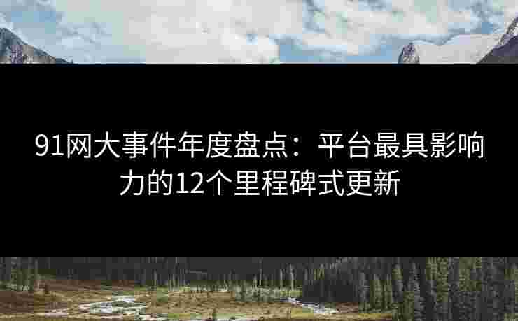 91网大事件年度盘点：平台最具影响力的12个里程碑式更新