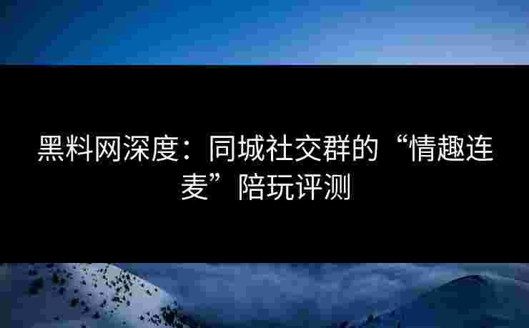 黑料网深度：同城社交群的“情趣连麦”陪玩评测