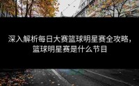 深入解析每日大赛篮球明星赛全攻略，篮球明星赛是什么节目