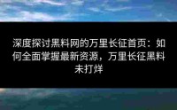 深度探讨黑料网的万里长征首页：如何全面掌握最新资源，万里长征黑料未打烊