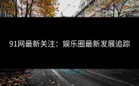 91网最新关注：娱乐圈最新发展追踪