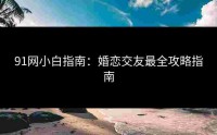 91网小白指南：婚恋交友最全攻略指南